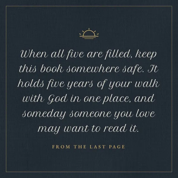 Quote from the last page in script: When all five are filled, keep this book somewhere safe. It holds five years of your walk with God in one place, and someday someone you love may want to read it.